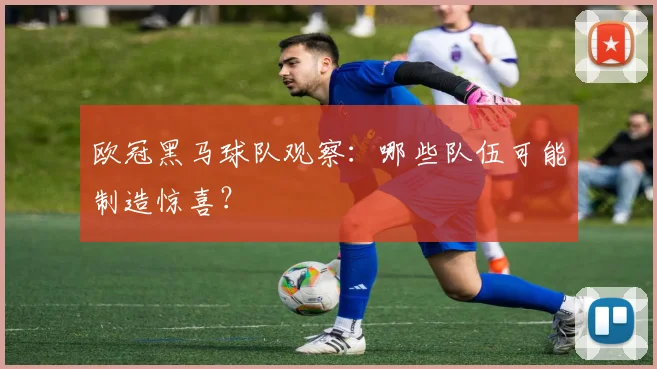 欧冠黑马球队观察：哪些队伍可能制造惊喜？