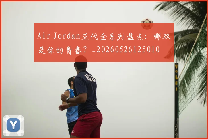 Air Jordan正代全系列盘点:哪双是你的青春?_20260526125010