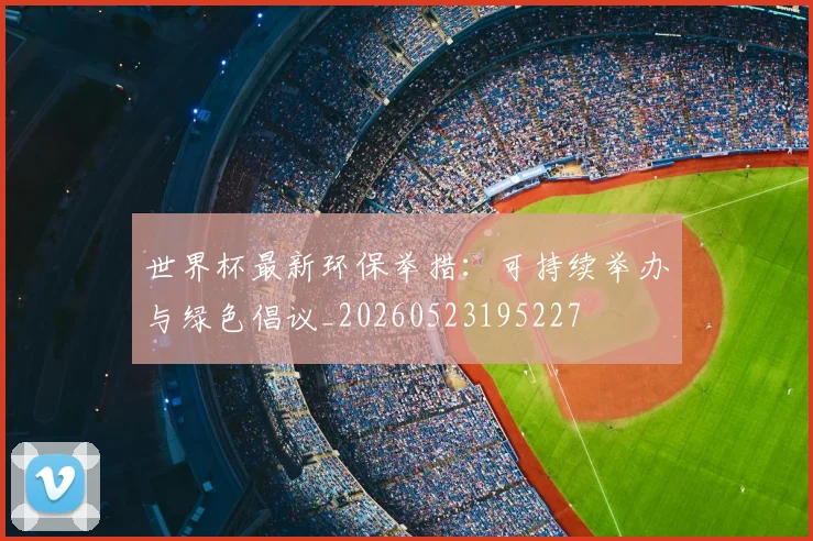 世界杯最新环保举措：可持续举办与绿色倡议_20260523195227